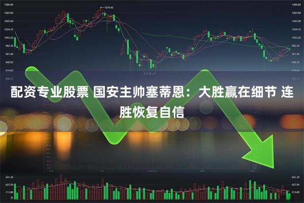 配资专业股票 国安主帅塞蒂恩：大胜赢在细节 连胜恢复自信