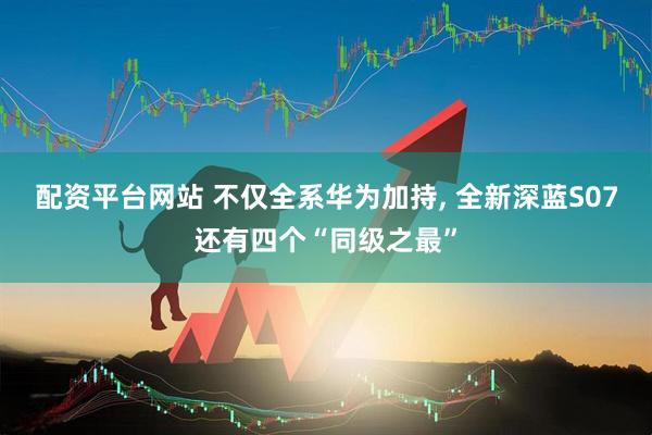 配资平台网站 不仅全系华为加持, 全新深蓝S07还有四个“同级之最”