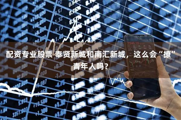 配资专业股票 奉贤新城和南汇新城，这么会“撩”青年人吗？