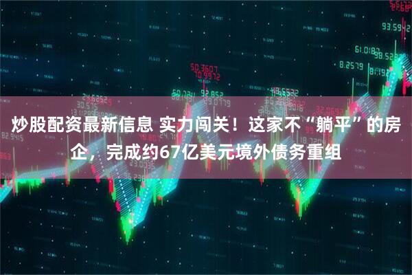炒股配资最新信息 实力闯关！这家不“躺平”的房企，完成约67亿美元境外债务重组
