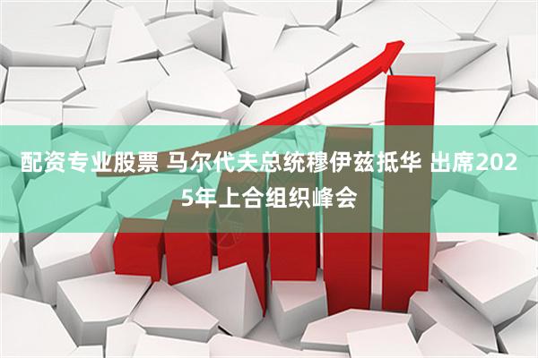 配资专业股票 马尔代夫总统穆伊兹抵华 出席2025年上合组织峰会