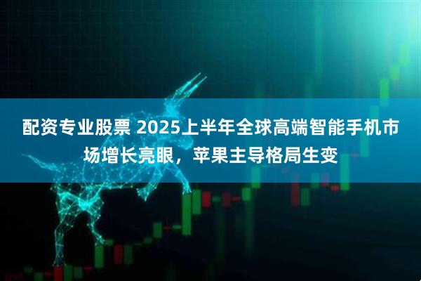 配资专业股票 2025上半年全球高端智能手机市场增长亮眼，苹果主导格局生变