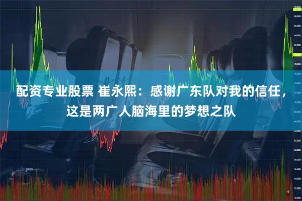 配资专业股票 崔永熙：感谢广东队对我的信任，这是两广人脑海里的梦想之队