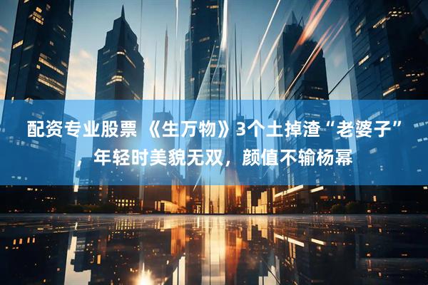 配资专业股票 《生万物》3个土掉渣“老婆子”，年轻时美貌无双，颜值不输杨幂