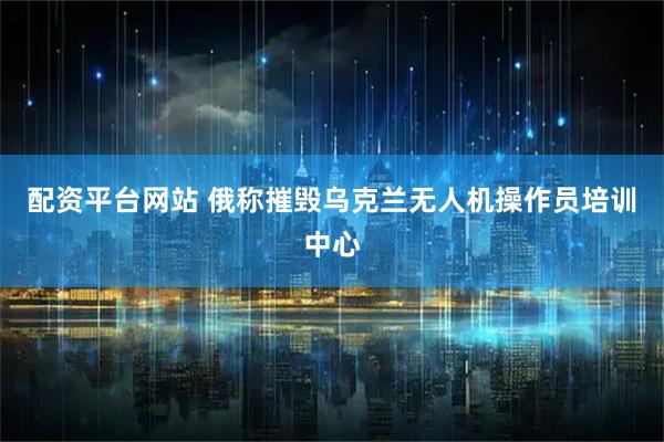 配资平台网站 俄称摧毁乌克兰无人机操作员培训中心