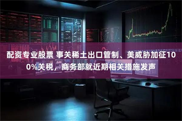 配资专业股票 事关稀土出口管制、美威胁加征100%关税，商务部就近期相关措施发声