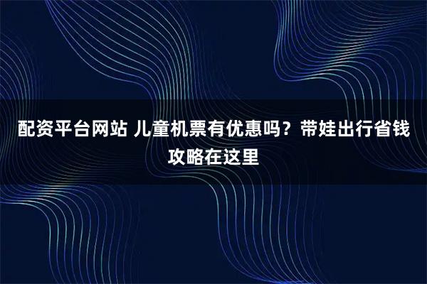 配资平台网站 儿童机票有优惠吗？带娃出行省钱攻略在这里