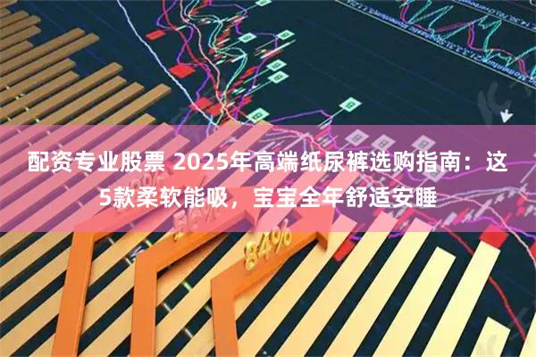 配资专业股票 2025年高端纸尿裤选购指南：这5款柔软能吸，宝宝全年舒适安睡