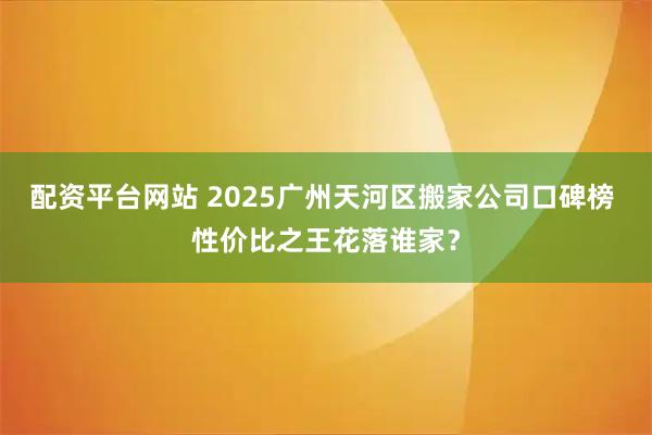 配资平台网站 2025广州天河区搬家公司口碑榜 性价比之王花落谁家？