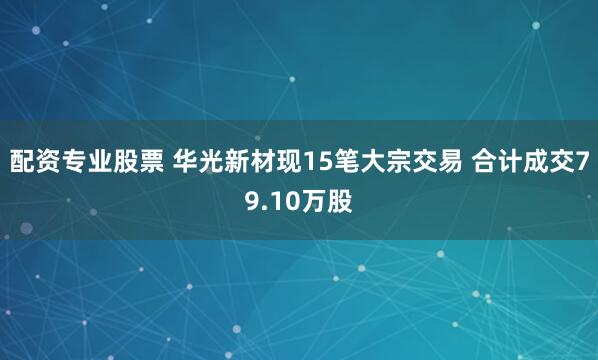 配资专业股票 华光新材现15笔大宗交易 合计成交79.10万股