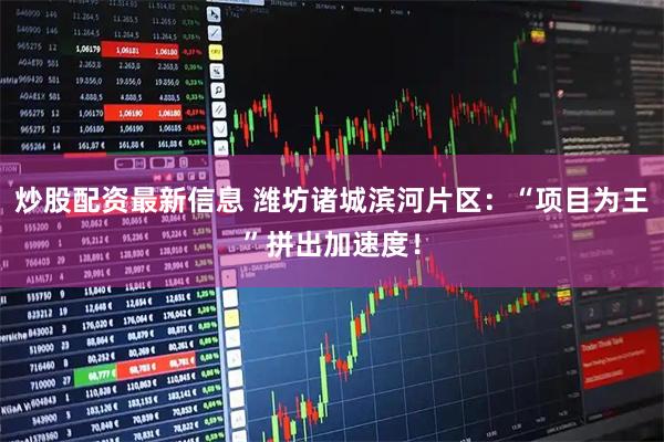 炒股配资最新信息 潍坊诸城滨河片区：“项目为王”拼出加速度！