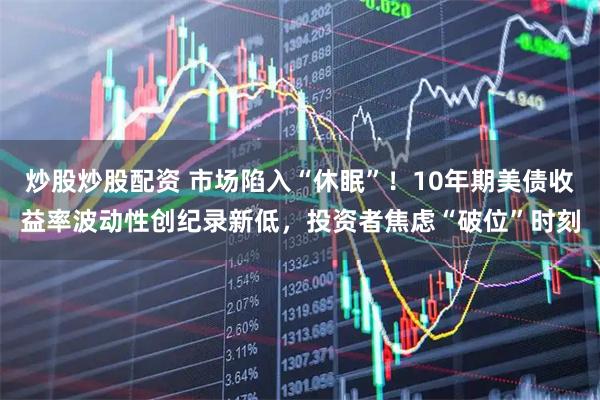 炒股炒股配资 市场陷入“休眠”！10年期美债收益率波动性创纪录新低，投资者焦虑“破位”时刻