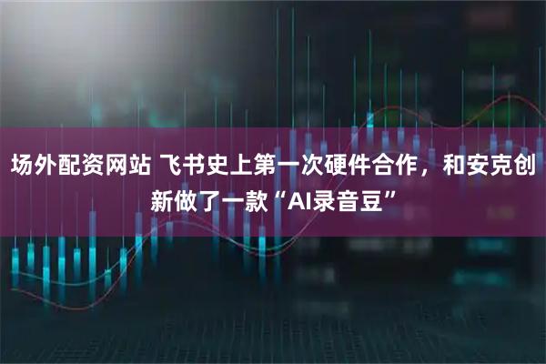 场外配资网站 飞书史上第一次硬件合作，和安克创新做了一款“AI录音豆”