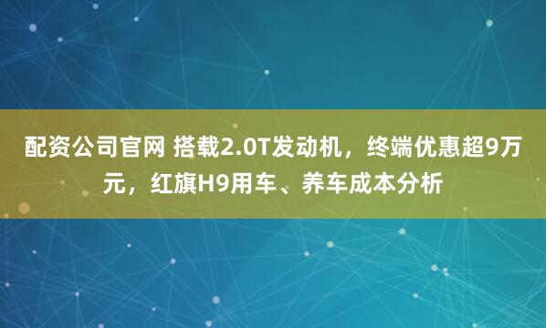 配资公司官网 搭载2.0T发动机，终端优惠超9万元，红旗H9用车、养车成本分析