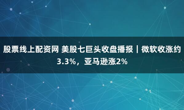 股票线上配资网 美股七巨头收盘播报｜微软收涨约3.3%，亚马逊涨2%