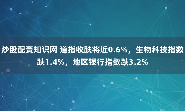炒股配资知识网 道指收跌将近0.6%，生物科技指数跌1.4%，地区银行指数跌3.2%