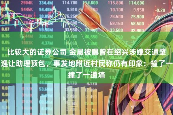 比较大的证券公司 金晨被曝曾在绍兴涉嫌交通肇事逃逸让助理顶包,事发地附近村民称仍有印象:撞了一道墙