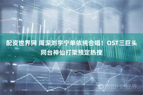 配资世界网 周深刘宇宁单依纯合唱！OST三巨头同台神仙打架预定热搜