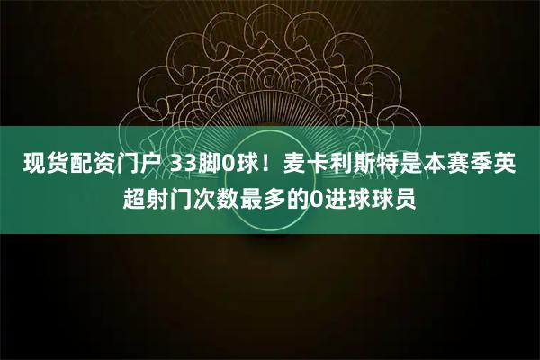 现货配资门户 33脚0球！麦卡利斯特是本赛季英超射门次数最多的0进球球员