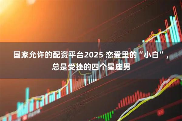 国家允许的配资平台2025 恋爱里的“小白”,总是受挫的四个星座男