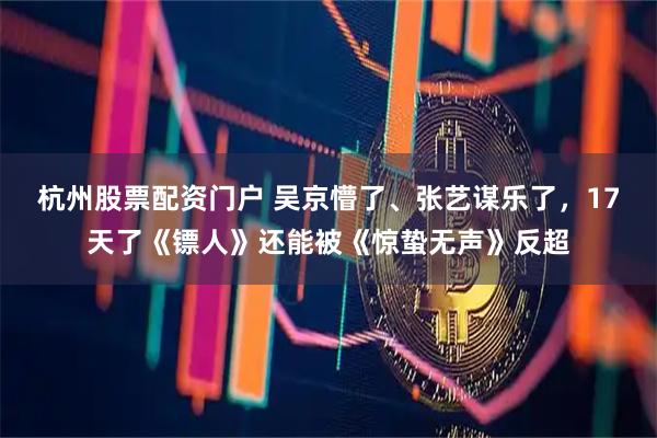 杭州股票配资门户 吴京懵了、张艺谋乐了,17天了《镖人》还能被《惊蛰无声》反超