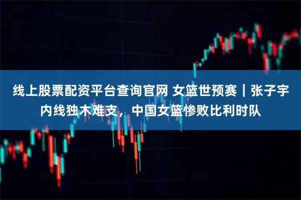 线上股票配资平台查询官网 女篮世预赛｜张子宇内线独木难支，中国女篮惨败比利时队