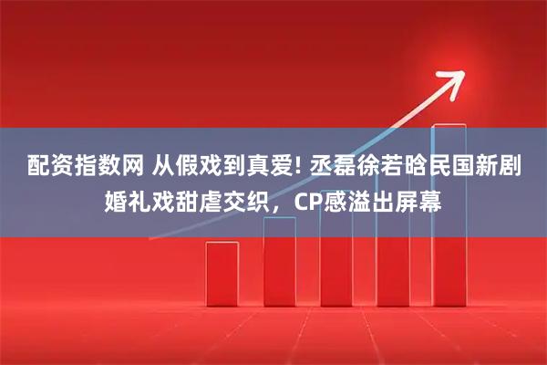配资指数网 从假戏到真爱! 丞磊徐若晗民国新剧婚礼戏甜虐交织，CP感溢出屏幕