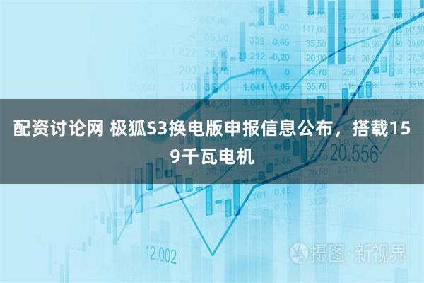 配资讨论网 极狐S3换电版申报信息公布，搭载159千瓦电机