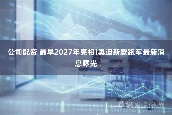 公司配资 最早2027年亮相!奥迪新款跑车最新消息曝光