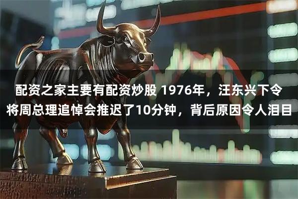 配资之家主要有配资炒股 1976年，汪东兴下令将周总理追悼会推迟了10分钟，背后原因令人泪目