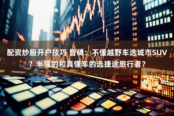 配资炒股开户技巧 皆碑：不懂越野车选城市SUV？半懂的和真懂车的选捷途旅行者？