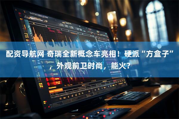 配资导航网 奇瑞全新概念车亮相！硬派“方盒子”，外观前卫时尚，能火？