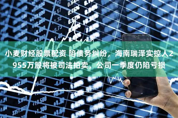 小麦财经股票配资 陷债务纠纷，海南瑞泽实控人2955万股将被司法拍卖，公司一季度仍陷亏损