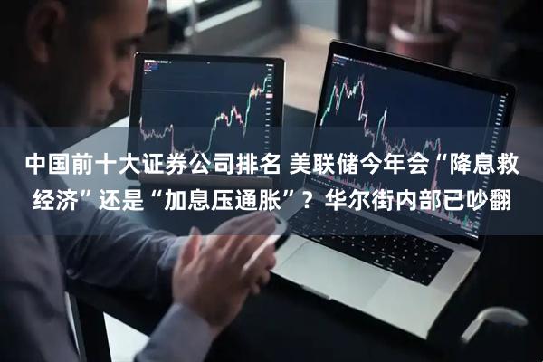 中国前十大证券公司排名 美联储今年会“降息救经济”还是“加息压通胀”？华尔街内部已吵翻