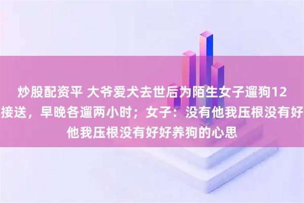 炒股配资平 大爷爱犬去世后为陌生女子遛狗12年，每日准时接送，早晚各遛两小时；女子：没有他我压根没有好好养狗的心思