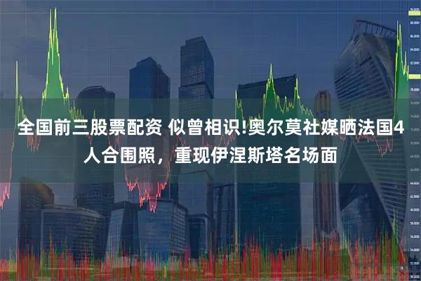 全国前三股票配资 似曾相识!奥尔莫社媒晒法国4人合围照，重现伊涅斯塔名场面