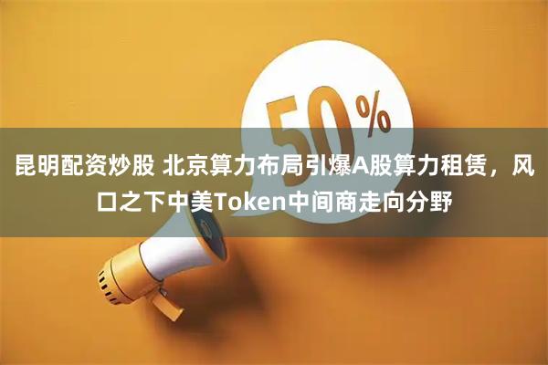昆明配资炒股 北京算力布局引爆A股算力租赁，风口之下中美Token中间商走向分野