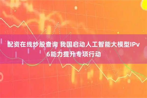 配资在线炒股查询 我国启动人工智能大模型IPv6能力提升专项行动