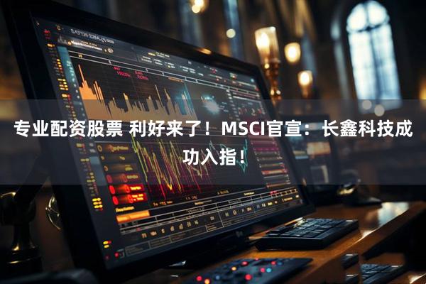 专业配资股票 利好来了!MSCI官宣:长鑫科技成功入指!