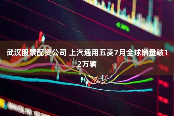 武汉股票配资公司 上汽通用五菱7月全球销量破12万辆